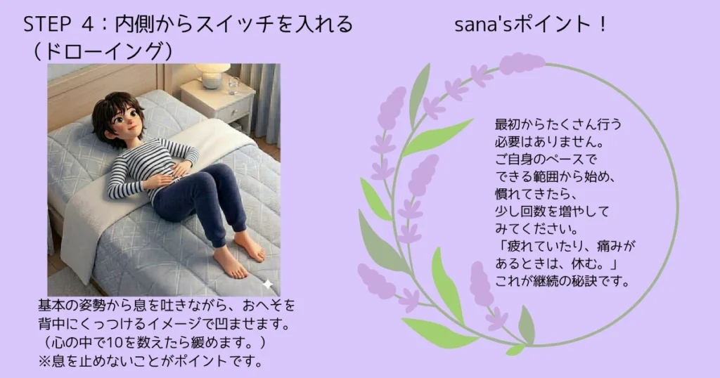 STEP 4：内側からスイッチを入れる（ドローイング）
基本の姿勢から息を吐きながら、おへそを背中にくっつけるイメージで凹ませます。（心の中で10を数えたら緩めます。）
※息を止めないことがポイントです。
sana'sポイント！
最初からたくさん行う必要はありません。ご自身のペースで、できる範囲から始め、慣れてきたら、回数を増やしてみてください。「疲れていたり、下見があるときは、休む。」これが継続の秘訣です。