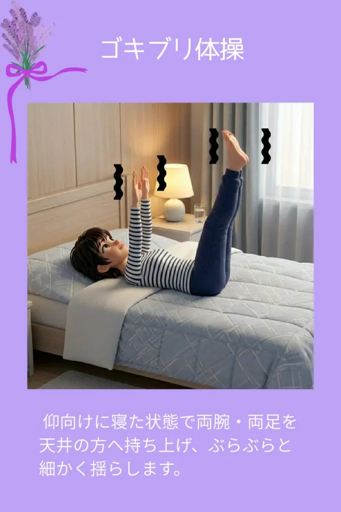 ゴキブリ体操
仰向けに寝た状態で両腕・両足を天井の方へ持ち上げ、ぶらぶらと細かく揺らします。